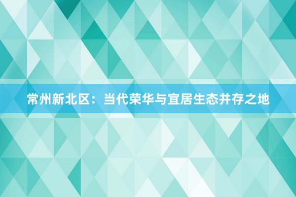 常州新北区：当代荣华与宜居生态并存之地